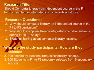 Research Title:   Should Computer Literacy an independent course in the F1 to F3 curriculum or integrated into other subject study? ,[object Object],[object Object],[object Object],[object Object],[object Object],[object Object],[object Object],[object Object],[object Object]