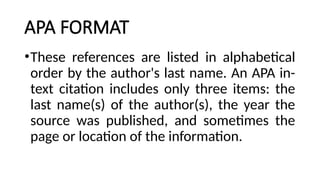 APA FORMAT
•These references are listed in alphabetical
order by the author's last name. An APA in-
text citation includes only three items: the
last name(s) of the author(s), the year the
source was published, and sometimes the
page or location of the information.
 