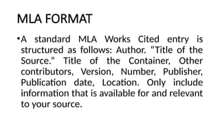 MLA FORMAT
•A standard MLA Works Cited entry is
structured as follows: Author. “Title of the
Source.” Title of the Container, Other
contributors, Version, Number, Publisher,
Publication date, Location. Only include
information that is available for and relevant
to your source.
 