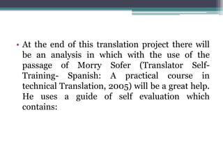 • At the end of this translation project there will
be an analysis in which with the use of the
passage of Morry Sofer (Translator SelfTraining- Spanish: A practical course in
technical Translation, 2005) will be a great help.
He uses a guide of self evaluation which
contains:

 
