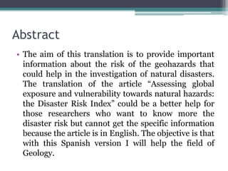 Abstract
• The aim of this translation is to provide important
information about the risk of the geohazards that
could help in the investigation of natural disasters.
The translation of the article “Assessing global
exposure and vulnerability towards natural hazards:
the Disaster Risk Index” could be a better help for
those researchers who want to know more the
disaster risk but cannot get the specific information
because the article is in English. The objective is that
with this Spanish version I will help the field of
Geology.

 