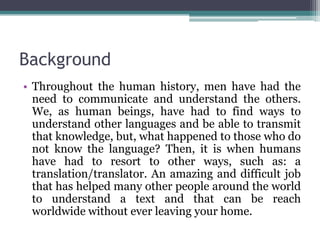 Background
• Throughout the human history, men have had the
need to communicate and understand the others.
We, as human beings, have had to find ways to
understand other languages and be able to transmit
that knowledge, but, what happened to those who do
not know the language? Then, it is when humans
have had to resort to other ways, such as: a
translation/translator. An amazing and difficult job
that has helped many other people around the world
to understand a text and that can be reach
worldwide without ever leaving your home.

 