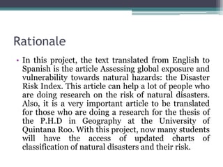 Rationale
• In this project, the text translated from English to
Spanish is the article Assessing global exposure and
vulnerability towards natural hazards: the Disaster
Risk Index. This article can help a lot of people who
are doing research on the risk of natural disasters.
Also, it is a very important article to be translated
for those who are doing a research for the thesis of
the P.H.D in Geography at the University of
Quintana Roo. With this project, now many students
will have the access of updated charts of
classification of natural disasters and their risk.

 