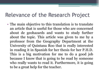 Relevance of the Research Project
• The main objective to this translation is to translate
an article that is useful for those who are concerned
about de geohazards and wants to study further
about the topic. This article was given to me by a
professor from the Geography Department at the
University of Quintana Roo that is really interested
in reading it in Spanish for her thesis for her P.H.D.
This is a big motivation for me to do a good job
because I know that is going to be read by someone
who really wants to read it. Furthermore, it is going
to be a great help for the teacher.

 