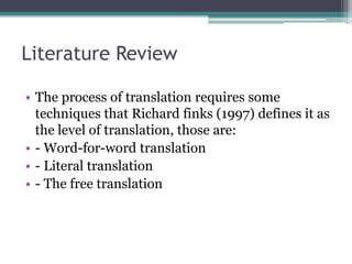 Literature Review
• The process of translation requires some
techniques that Richard finks (1997) defines it as
the level of translation, those are:
• - Word-for-word translation
• - Literal translation
• - The free translation

 