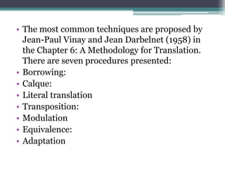• The most common techniques are proposed by
Jean-Paul Vinay and Jean Darbelnet (1958) in
the Chapter 6: A Methodology for Translation.
There are seven procedures presented:
• Borrowing:
• Calque:
• Literal translation
• Transposition:
• Modulation
• Equivalence:
• Adaptation

 