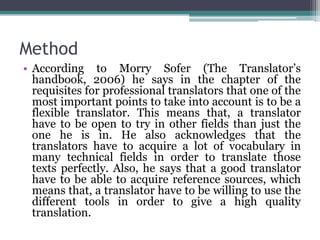 Method
• According to Morry Sofer (The Translator’s
handbook, 2006) he says in the chapter of the
requisites for professional translators that one of the
most important points to take into account is to be a
flexible translator. This means that, a translator
have to be open to try in other fields than just the
one he is in. He also acknowledges that the
translators have to acquire a lot of vocabulary in
many technical fields in order to translate those
texts perfectly. Also, he says that a good translator
have to be able to acquire reference sources, which
means that, a translator have to be willing to use the
different tools in order to give a high quality
translation.

 