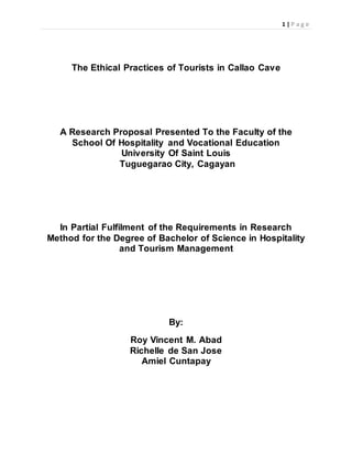 1 | P a g e
The Ethical Practices of Tourists in Callao Cave
A Research Proposal Presented To the Faculty of the
School Of Hospitality and Vocational Education
University Of Saint Louis
Tuguegarao City, Cagayan
In Partial Fulfilment of the Requirements in Research
Method for the Degree of Bachelor of Science in Hospitality
and Tourism Management
By:
Roy Vincent M. Abad
Richelle de San Jose
Amiel Cuntapay
 
