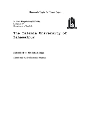 Research Topic for Term Paper


M. Phil. Linguistics (2007-09)
Semester 2nd
Department of English


The Islamia University of
Bahawalpur



Submitted to: Sir Sohail Saeed

Submitted by: Muhammad Methoo
 
