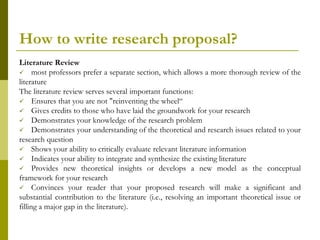How to write research proposal?
Literature Review
 most professors prefer a separate section, which allows a more thorough review of the
literature
The literature review serves several important functions:
 Ensures that you are not "reinventing the wheel“
 Gives credits to those who have laid the groundwork for your research
 Demonstrates your knowledge of the research problem
 Demonstrates your understanding of the theoretical and research issues related to your
research question
 Shows your ability to critically evaluate relevant literature information
 Indicates your ability to integrate and synthesize the existing literature
 Provides new theoretical insights or develops a new model as the conceptual
framework for your research
 Convinces your reader that your proposed research will make a significant and
substantial contribution to the literature (i.e., resolving an important theoretical issue or
filling a major gap in the literature).
 