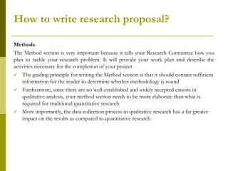 How to write research proposal?

Methods
The Method section is very important because it tells your Research Committee how you
plan to tackle your research problem. It will provide your work plan and describe the
activities necessary for the completion of your project
 The guiding principle for writing the Method section is that it should contain sufficient
    information for the reader to determine whether methodology is sound
 Furthermore, since there are no well-established and widely accepted canons in
    qualitative analysis, your method section needs to be more elaborate than what is
    required for traditional quantitative research
 More importantly, the data collection process in qualitative research has a far greater
    impact on the results as compared to quantitative research.
 