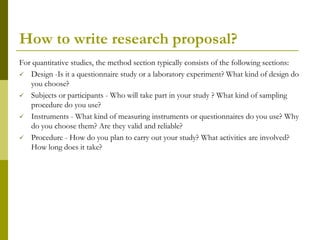 How to write research proposal?
For quantitative studies, the method section typically consists of the following sections:
 Design -Is it a questionnaire study or a laboratory experiment? What kind of design do
   you choose?
 Subjects or participants - Who will take part in your study ? What kind of sampling
   procedure do you use?
 Instruments - What kind of measuring instruments or questionnaires do you use? Why
   do you choose them? Are they valid and reliable?
 Procedure - How do you plan to carry out your study? What activities are involved?
   How long does it take?
 