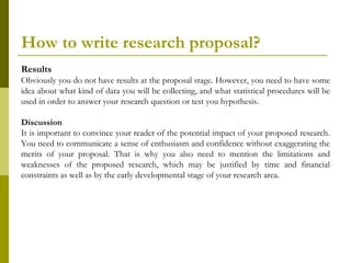 How to write research proposal?
Results
Obviously you do not have results at the proposal stage. However, you need to have some
idea about what kind of data you will be collecting, and what statistical procedures will be
used in order to answer your research question or test you hypothesis.

Discussion
It is important to convince your reader of the potential impact of your proposed research.
You need to communicate a sense of enthusiasm and confidence without exaggerating the
merits of your proposal. That is why you also need to mention the limitations and
weaknesses of the proposed research, which may be justified by time and financial
constraints as well as by the early developmental stage of your research area.
 