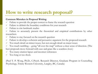 How to write research proposal?
Common Mistakes in Proposal Writing
 Failure to provide the proper context to frame the research question
 Failure to delimit the boundary conditions for your research
 Failure to cite landmark studies
 Failure to accurately present the theoretical and empirical contributions by other
researchers
 Failure to stay focused on the research question
 Failure to develop a coherent and persuasive argument for the proposed research
 Too much detail on minor issues, but not enough detail on major issues
 Too much rambling -- going "all over the map" without a clear sense of direction. (The
best proposals move forward with ease and grace like a seamless river.)
 Too many citation lapses and incorrect references
 Too long or too short.


(Paul T. P. Wong, Ph.D., C.Psych. Research Director, Graduate Program in Counselling
Psychology, Trinity Western University, Langley, BC, Canada)
 
