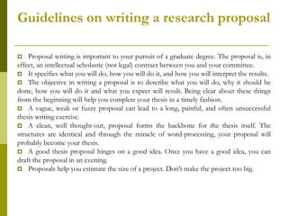 Guidelines on writing a research proposal

   Proposal writing is important to your pursuit of a graduate degree. The proposal is, in
effect, an intellectual scholastic (not legal) contract between you and your committee.
 It specifies what you will do, how you will do it, and how you will interpret the results.
 The objective in writing a proposal is to describe what you will do, why it should be
done, how you will do it and what you expect will result. Being clear about these things
from the beginning will help you complete your thesis in a timely fashion.
 A vague, weak or fuzzy proposal can lead to a long, painful, and often unsuccessful
thesis writing exercise.
 A clean, well thought-out, proposal forms the backbone for the thesis itself. The
structures are identical and through the miracle of word-processing, your proposal will
probably become your thesis.
 A good thesis proposal hinges on a good idea. Once you have a good idea, you can
draft the proposal in an evening.
 Proposals help you estimate the size of a project. Don't make the project too big.
 