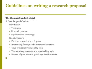 Guidelines on writing a research proposal

The (Longer) Standard Model
A Basic Proposal Outline:
   Introduction
    Topic area
    Research question
    Significance to knowledge
   Literature review
    Previous research others & yours
    Interlocking findings and Unanswered questions
    Your preliminary work on the topic
    The remaining questions and inter-locking logic
    Reprise of your research question(s) in this context


 