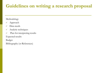 Guidelines on writing a research proposal

Methodology
 Approach
 Data needs
 Analytic techniques
    Plan for interpreting results
Expected results
Budget
Bibliography (or References)
 