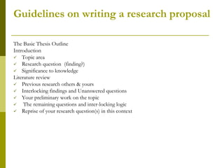 Guidelines on writing a research proposal

The Basic Thesis Outline
Introduction
 Topic area
 Research question (finding?)
 Significance to knowledge
Literature review
 Previous research others & yours
 Interlocking findings and Unanswered questions
 Your preliminary work on the topic
    The remaining questions and inter-locking logic
 Reprise of your research question(s) in this context
 