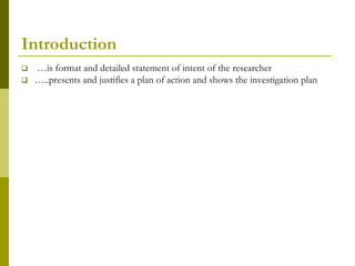 Introduction
   …is format and detailed statement of intent of the researcher
   …..presents and justifies a plan of action and shows the investigation plan
 