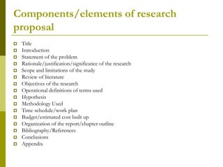 Components/elements of research
proposal
   Title
   Introduction
   Statement of the problem
   Rationale/justification/significance of the research
   Scope and limitations of the study
   Review of literature
   Objectives of the research
   Operational definitions of terms used
   Hypothesis
   Methodology Used
   Time schedule/work plan
   Budget/estimated cost built up
   Organization of the report/chapter outline
   Bibliography/References
   Conclusions
   Appendix
 