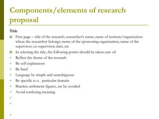 Components/elements of research
proposal
Title
 First page – title of the research; researcher’s name; name of institute/organization
    where the researcher belongs; name of the sponsoring organization, name of the
    supervisor, co-supervisor; date; etc
 In selecting the title, the following points should be taken care of:
 Reflect the theme of the research
 Be self-explanatory
 Be brief
 Language be simple and unambiguous
 Be specific to a particular domain
 Bracket; arithmetic figures, etc be avoided
 Avoid confusing meaning





 