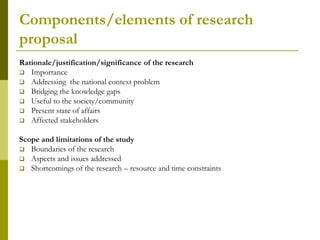 Components/elements of research
proposal
Rationale/justification/significance of the research
 Importance
 Addressing the national context problem
 Bridging the knowledge gaps
 Useful to the society/community
 Present state of affairs
 Affected stakeholders


Scope and limitations of the study
 Boundaries of the research
 Aspects and issues addressed
 Shortcomings of the research – resource and time constraints
 