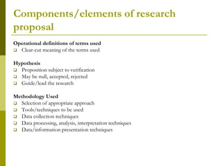 Components/elements of research
proposal
Operational definitions of terms used
 Clear-cut meaning of the terms used


Hypothesis
 Proposition subject to verification
 May be null, accepted, rejected
 Guide/lead the research


Methodology Used
 Selection of appropriate approach
 Tools/techniques to be used
 Data collection techniques
 Data processing, analysis, interpretation techniques
 Data/information presentation techniques
 