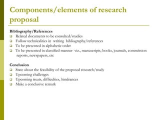 Components/elements of research
proposal
Bibliography/References
 Related documents to be consulted/studies
 Follow technicalities in writing bibliography/references
 To be presented in alphabetic order
 To be presented in classified manner viz., manuscripts, books, journals, commission
    reports, newspapers, etc

Conclusion
 State about the feasibility of the proposed research/study
 Upcoming challenges
 Upcoming treats, difficulties, hindrances
 Make a conclusive remark
 