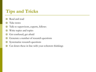 Tips and Tricks
   Read and read
   Take notes
   Talk to supervisors, experts, fellows
   Write topics and topics
   Get confused, get afraid
   Generate a number of research questions
   Systematize research questions
   Cut down these in line with your coherent thinkings
 
