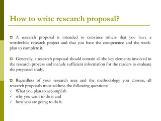 How to write research proposal?

  A research proposal is intended to convince others that you have a
worthwhile research project and that you have the competence and the work-
plan to complete it.

   Generally, a research proposal should contain all the key elements involved in
the research process and include sufficient information for the readers to evaluate
the proposed study.

   Regardless of your research area and the methodology you choose, all
research proposals must address the following questions:
 What you plan to accomplish
 why you want to do it and
 how you are going to do it.
 