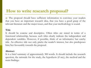 How to write research proposal?
   The proposal should have sufficient information to convince your readers
that you have an important research idea, that you have a good grasp of the
relevant literature and the major issues, and that your methodology is sound.

Title
It should be concise and descriptive. Often titles are stated in terms of a
functional relationship, because such titles clearly indicate the independent and
dependent variables. However, if possible, think of an informative but catchy
title. An effective title not only pricks the reader's interest, but also predisposes
him/her favourably towards the proposal.

Abstract
It is a brief summary of approximately 300 words. It should include the research
question, the rationale for the study, the hypothesis (if any), the method and the
main findings.
 