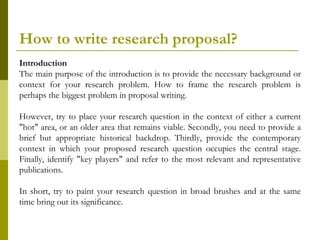 How to write research proposal?
Introduction
The main purpose of the introduction is to provide the necessary background or
context for your research problem. How to frame the research problem is
perhaps the biggest problem in proposal writing.

However, try to place your research question in the context of either a current
"hot" area, or an older area that remains viable. Secondly, you need to provide a
brief but appropriate historical backdrop. Thirdly, provide the contemporary
context in which your proposed research question occupies the central stage.
Finally, identify "key players" and refer to the most relevant and representative
publications.

In short, try to paint your research question in broad brushes and at the same
time bring out its significance.
 
