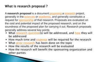 A research proposal is a document proposing a research project,
generally in the sciences or academia, and generally constitutes a
request for sponsorship of that research. Proposals are evaluated on
the cost and potential impact of the proposed research, and on the
soundness of the proposed plan for carrying it out. Research proposals
generally address several key points
 What research question(s) will be addressed, and how they will
be addressed
 How much time and expense will be required for the research
 What prior research has been done on the topic
 How the results of the research will be evaluated
 How the research will benefit the sponsoring organization and
other parties
What is research proposal ?
 