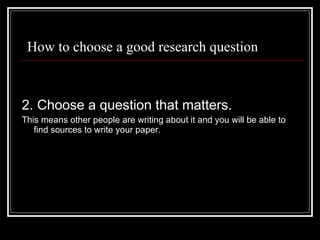 How to choose a good research question 2. Choose a question that matters. This means other people are writing about it and you will be able to find sources to write your paper. 