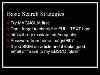 Basic Search Strategies Try MAGNOLIA first Don’t forget to check the FULL TEXT box http://library.msstate.edu/magnolia Password from home: magn0897 If you SKIM an article and it looks good, email or “Save to my EBSCO folder”  