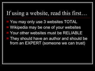 If using a website, read this first… You may only use 3 websites TOTAL Wikipedia may be one of your websites Your other websites must be RELIABLE They should have an author and should be from an EXPERT (someone we can trust) 
