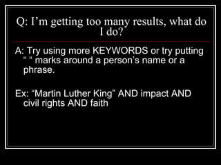 Q: I’m getting too many results, what do I do? A: Try using more KEYWORDS or try putting “ “ marks around a person’s name or a phrase. Ex: “Martin Luther King” AND impact AND civil rights AND faith 
