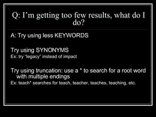 Q: I’m getting too few results, what do I do? A: Try using less KEYWORDS Try using SYNONYMS  Ex: try “legacy” instead of impact Try using truncation: use a * to search for a root word with multiple endings Ex: teach* searches for teach, teacher, teaches, teaching, etc. 