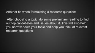 Another tip when formulating a research question:
After choosing a topic, do some preliminary reading to find
out topical debates and issues about it. This will also help
you narrow down your topic and help you think of relevant
research questions
 