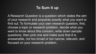 To Sum it up
A Research Question is a question which states the aim
of your research and pinpoints exactly what you want to
find out. To formulate your own research question, first,
choose a topic or research problem, decide what you
want to know about this concern, write down sample
questions, then pick one and make sure that it is
answerable, not too broad or too narrow, relevant, and
focused on your research problem.
 