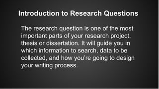 Introduction to Research Questions
The research question is one of the most
important parts of your research project,
thesis or dissertation. It will guide you in
which information to search, data to be
collected, and how you’re going to design
your writing process.
 