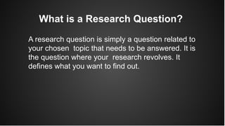 What is a Research Question?
A research question is simply a question related to
your chosen topic that needs to be answered. It is
the question where your research revolves. It
defines what you want to find out.
 