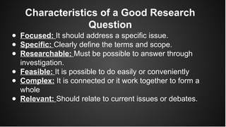 Characteristics of a Good Research
Question
● Focused: It should address a specific issue.
● Specific: Clearly define the terms and scope.
● Researchable: Must be possible to answer through
investigation.
● Feasible: It is possible to do easily or conveniently
● Complex: It is connected or it work together to form a
whole
● Relevant: Should relate to current issues or debates.
 