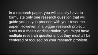In a research paper, you will usually have to
formulate only one research question that will
guide you as you proceed with your research
paper. However, in a bigger research project,
such as a thesis or dissertation, you might have
multiple research questions, but they must all be
centered or focused on your research problem.
 