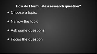 How do I formulate a research question?
● Choose a topic.
● Narrow the topic
● Ask some questions
● Focus the question
 
