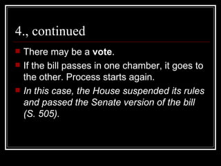 4., continued There may be a  vote .  If the bill passes in one chamber, it goes to the other. Process starts again. In this case, the House suspended its rules and passed the Senate version of the bill (S. 505). 