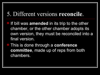 5. Different versions  reconcile . If bill was  amended  in its trip to the other chamber, or the other chamber adopts its own version, they must be reconciled into a final version. This is done through a  conference committee , made up of reps from both chambers.  