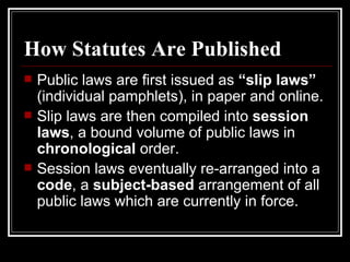 How Statutes Are Published Public laws are first issued as  “slip laws”  (individual pamphlets), in paper and online. Slip laws are then compiled into  session laws , a bound volume of public laws in  chronological  order. Session laws eventually re-arranged into a  code , a  subject-based  arrangement of all public laws which are currently in force. 