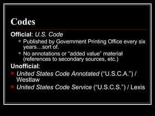 Codes Official :  U.S. Code Published by Government Printing Office every six years…sort of. No annotations or “added value” material (references to secondary sources, etc.) Unofficial :  United States Code Annotated  (“U.S.C.A.”) / Westlaw United States Code Service  (“U.S.C.S.”) / Lexis 