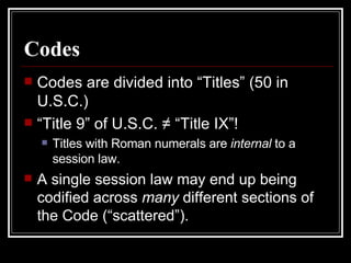 Codes Codes are divided into “Titles” (50 in U.S.C.) “ Title 9” of U.S.C. ≠ “Title IX”! Titles with Roman numerals are  internal  to a session law. A single session law may end up being codified across  many  different sections of the Code (“scattered”). 